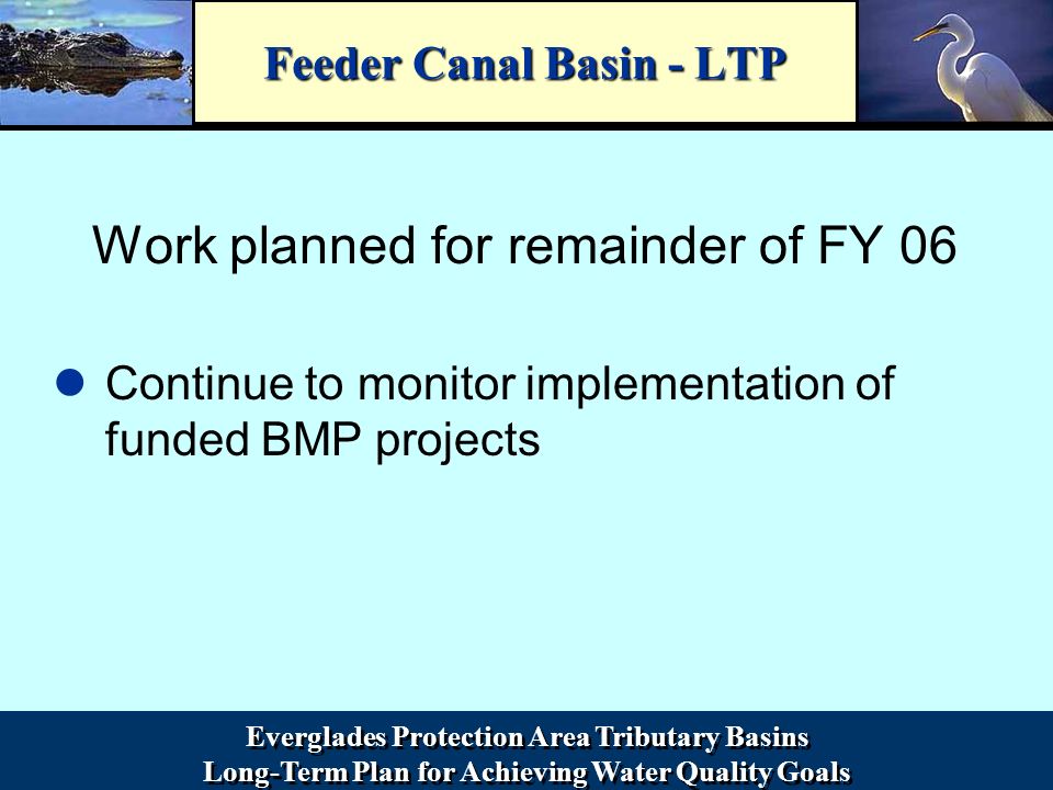 Everglades Protection Area Tributary Basins Long-Term Plan for Achieving Water Quality Goals Everglades Protection Area Tributary Basins Long-Term Plan for Achieving Water Quality Goals Feeder Canal Basin - LTP Work planned for remainder of FY 06 Continue to monitor implementation of funded BMP projects
