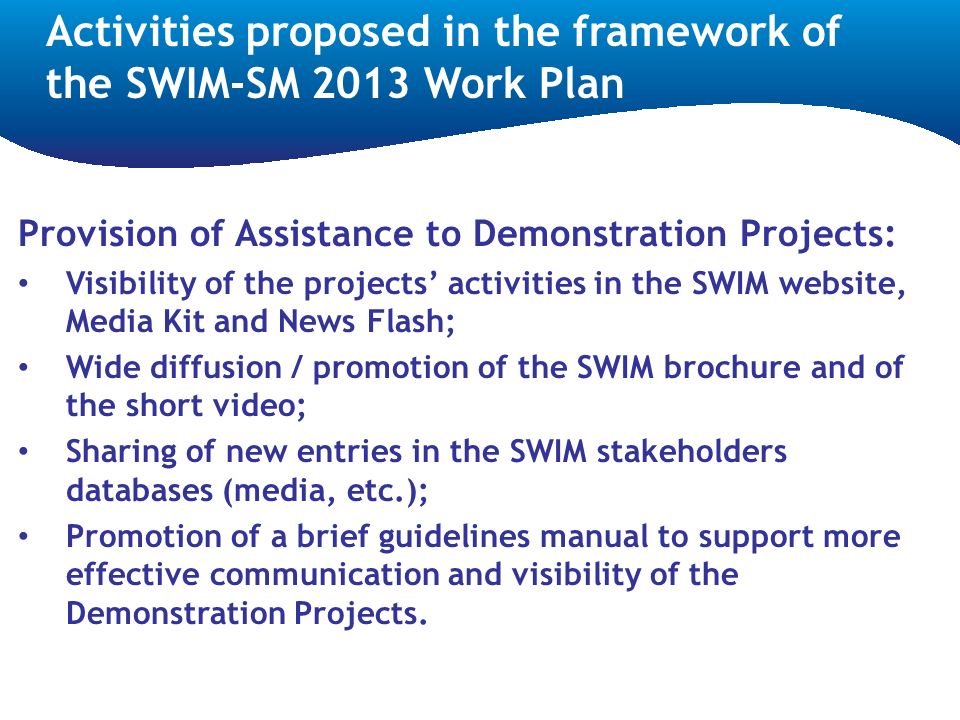 Provision of Assistance to Demonstration Projects: Visibility of the projects’ activities in the SWIM website, Media Kit and News Flash; Wide diffusion / promotion of the SWIM brochure and of the short video; Sharing of new entries in the SWIM stakeholders databases (media, etc.); Promotion of a brief guidelines manual to support more effective communication and visibility of the Demonstration Projects.