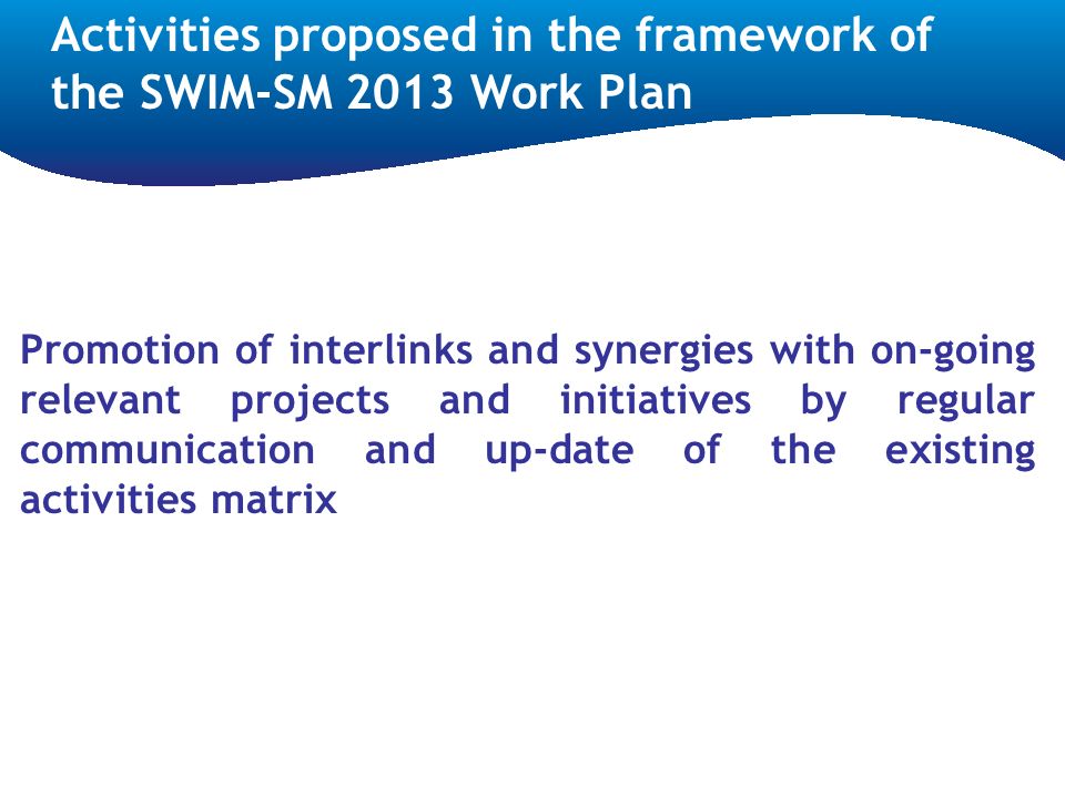 Promotion of interlinks and synergies with on-going relevant projects and initiatives by regular communication and up-date of the existing activities matrix Activities proposed in the framework of the SWIM-SM 2013 Work Plan