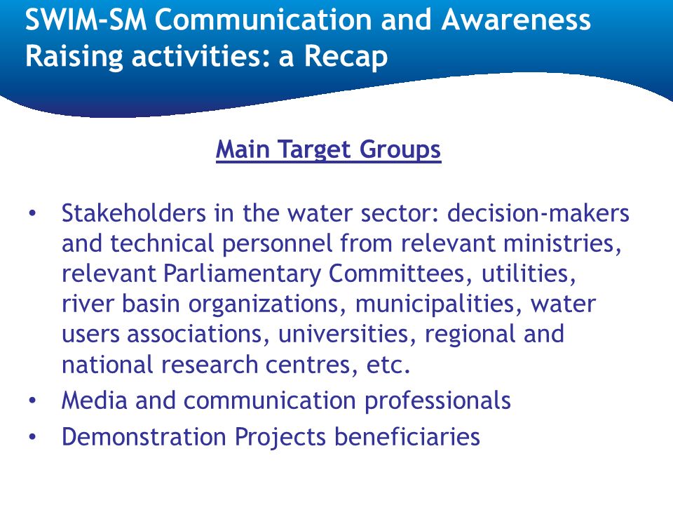 SWIM-SM Communication and Awareness Raising activities: a Recap Main Target Groups Stakeholders in the water sector: decision-makers and technical personnel from relevant ministries, relevant Parliamentary Committees, utilities, river basin organizations, municipalities, water users associations, universities, regional and national research centres, etc.