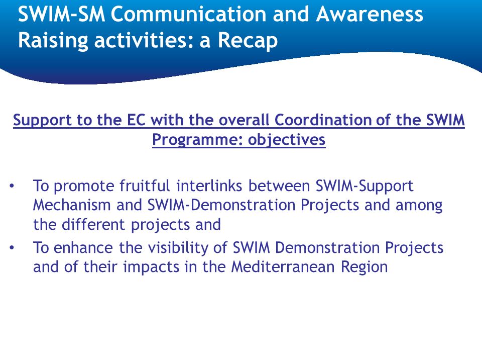 SWIM-SM Communication and Awareness Raising activities: a Recap Support to the EC with the overall Coordination of the SWIM Programme: objectives To promote fruitful interlinks between SWIM-Support Mechanism and SWIM-Demonstration Projects and among the different projects and To enhance the visibility of SWIM Demonstration Projects and of their impacts in the Mediterranean Region