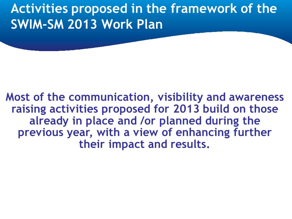 Activities proposed in the framework of the SWIM-SM 2013 Work Plan Most of the communication, visibility and awareness raising activities proposed for 2013 build on those already in place and /or planned during the previous year, with a view of enhancing further their impact and results.