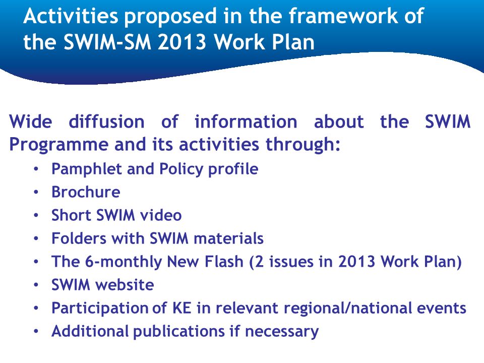 Wide diffusion of information about the SWIM Programme and its activities through: Pamphlet and Policy profile Brochure Short SWIM video Folders with SWIM materials The 6-monthly New Flash (2 issues in 2013 Work Plan) SWIM website Participation of KE in relevant regional/national events Additional publications if necessary Activities proposed in the framework of the SWIM-SM 2013 Work Plan