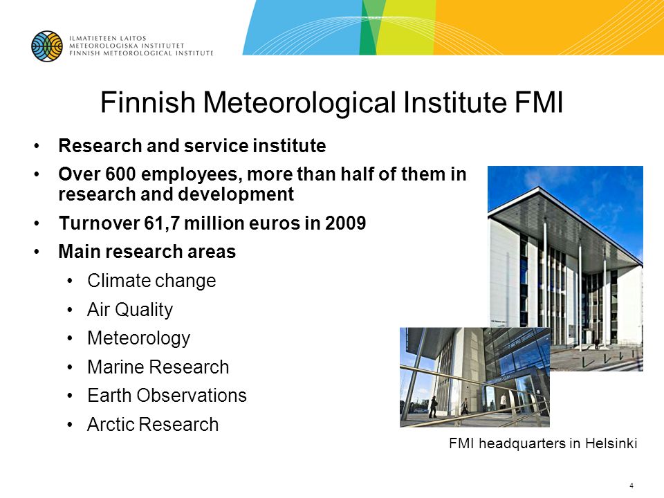 Finnish Meteorological Institute FMI Research and service institute Over 600 employees, more than half of them in research and development Turnover 61,7 million euros in 2009 Main research areas Climate change Air Quality Meteorology Marine Research Earth Observations Arctic Research 4 FMI headquarters in Helsinki