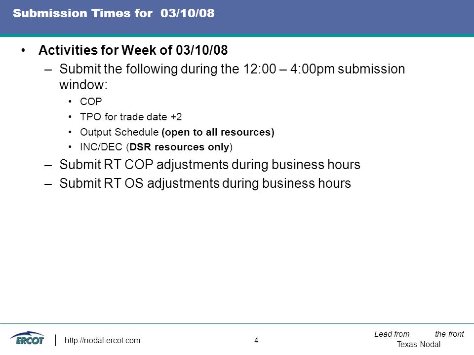 Lead from the front Texas Nodal   4 Submission Times for 03/10/08 Activities for Week of 03/10/08 –Submit the following during the 12:00 – 4:00pm submission window: COP TPO for trade date +2 Output Schedule (open to all resources) INC/DEC (DSR resources only) –Submit RT COP adjustments during business hours –Submit RT OS adjustments during business hours