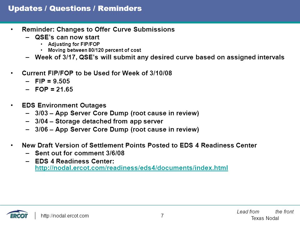 Lead from the front Texas Nodal   7 Updates / Questions / Reminders Reminder: Changes to Offer Curve Submissions –QSE’s can now start Adjusting for FIP/FOP Moving between 80/120 percent of cost –Week of 3/17, QSE’s will submit any desired curve based on assigned intervals Current FIP/FOP to be Used for Week of 3/10/08 –FIP = –FOP = EDS Environment Outages –3/03 – App Server Core Dump (root cause in review) –3/04 – Storage detached from app server –3/06 – App Server Core Dump (root cause in review) New Draft Version of Settlement Points Posted to EDS 4 Readiness Center –Sent out for comment 3/6/08 –EDS 4 Readiness Center: