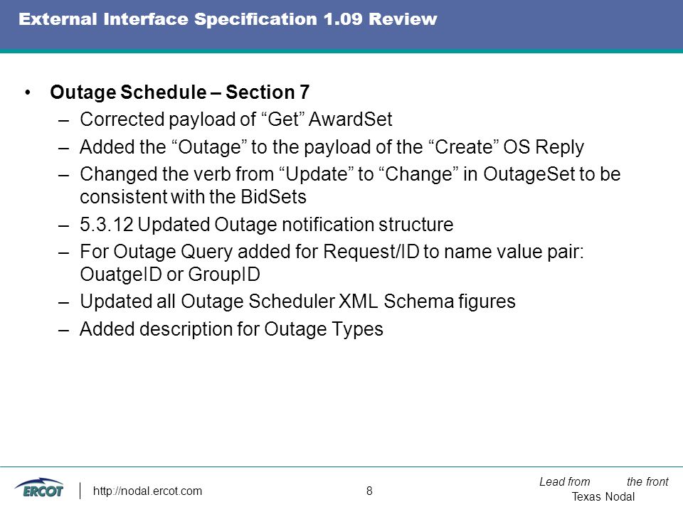 Lead from the front Texas Nodal   8 External Interface Specification 1.09 Review Outage Schedule – Section 7 –Corrected payload of Get AwardSet –Added the Outage to the payload of the Create OS Reply –Changed the verb from Update to Change in OutageSet to be consistent with the BidSets – Updated Outage notification structure –For Outage Query added for Request/ID to name value pair: OuatgeID or GroupID –Updated all Outage Scheduler XML Schema figures –Added description for Outage Types