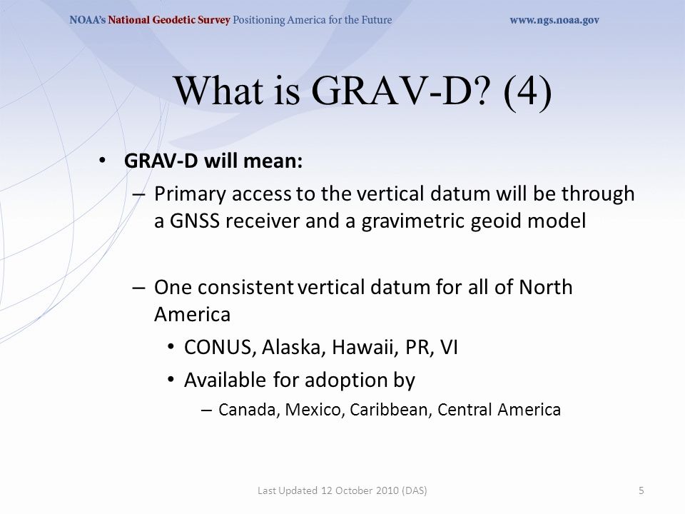 GRAV-D will mean: – Primary access to the vertical datum will be through a GNSS receiver and a gravimetric geoid model – One consistent vertical datum for all of North America CONUS, Alaska, Hawaii, PR, VI Available for adoption by – Canada, Mexico, Caribbean, Central America Last Updated 12 October 2010 (DAS)5 What is GRAV-D.