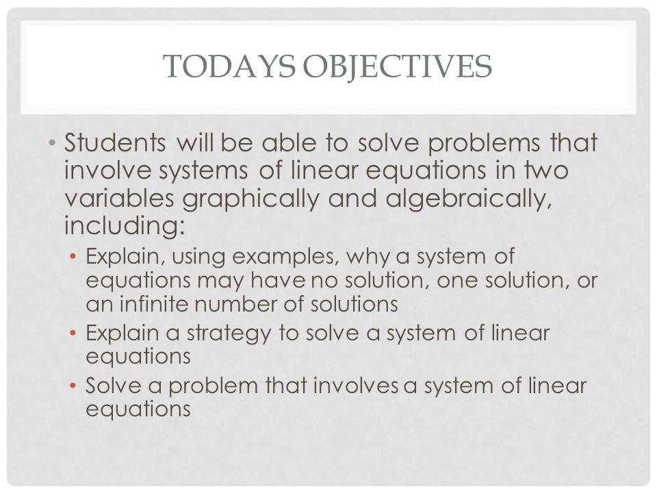 TODAYS OBJECTIVES Students will be able to solve problems that involve systems of linear equations in two variables graphically and algebraically, including: Explain, using examples, why a system of equations may have no solution, one solution, or an infinite number of solutions Explain a strategy to solve a system of linear equations Solve a problem that involves a system of linear equations