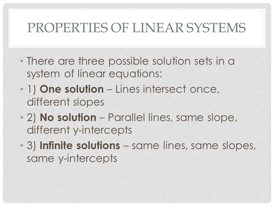 PROPERTIES OF LINEAR SYSTEMS There are three possible solution sets in a system of linear equations: 1) One solution – Lines intersect once, different slopes 2) No solution – Parallel lines, same slope, different y-intercepts 3) Infinite solutions – same lines, same slopes, same y-intercepts
