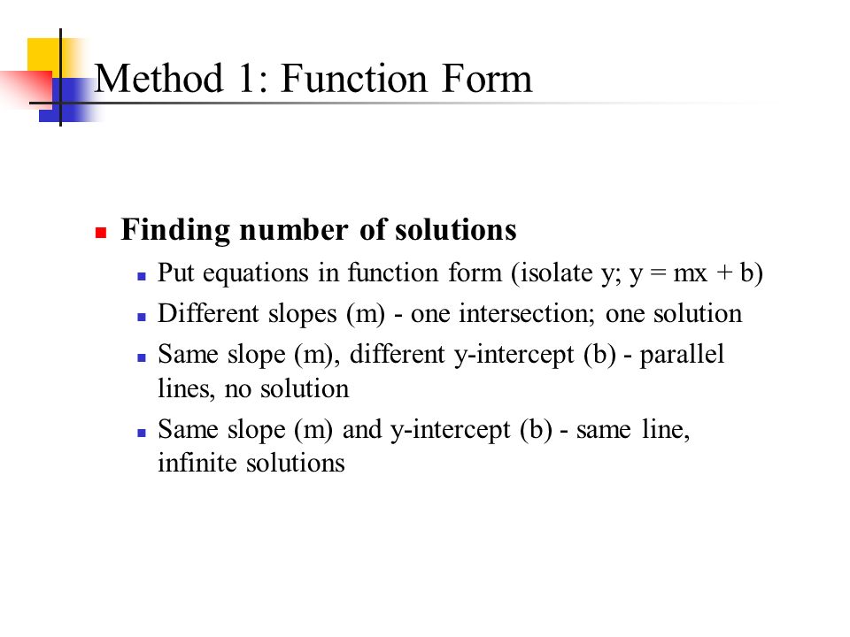 Method 1: Function Form Finding number of solutions Put equations in function form (isolate y; y = mx + b) Different slopes (m) - one intersection; one solution Same slope (m), different y-intercept (b) - parallel lines, no solution Same slope (m) and y-intercept (b) - same line, infinite solutions