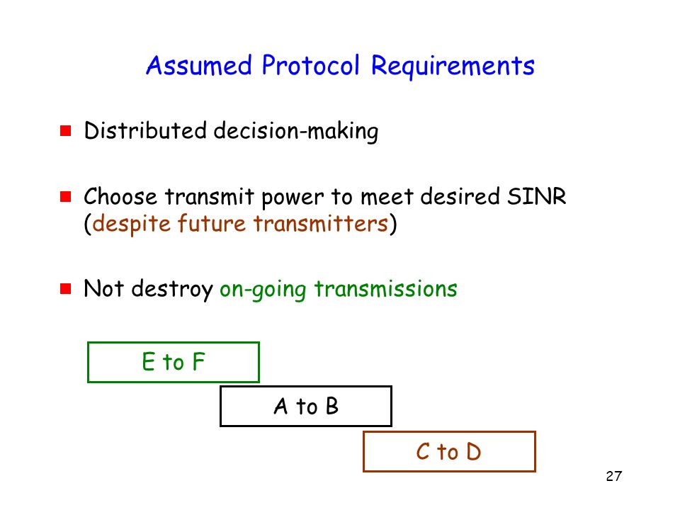 27 Assumed Protocol Requirements  Distributed decision-making  Choose transmit power to meet desired SINR (despite future transmitters)  Not destroy on-going transmissions E to F A to B C to D