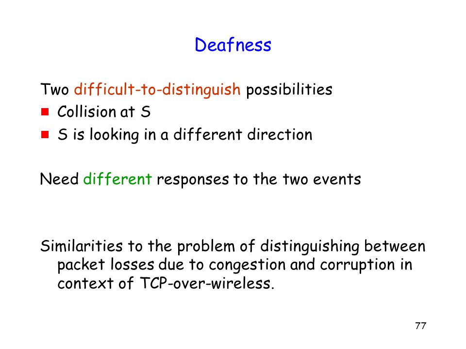 77 Deafness Two difficult-to-distinguish possibilities  Collision at S  S is looking in a different direction Need different responses to the two events Similarities to the problem of distinguishing between packet losses due to congestion and corruption in context of TCP-over-wireless.