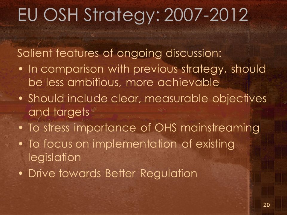 20 EU OSH Strategy: Salient features of ongoing discussion: In comparison with previous strategy, should be less ambitious, more achievable Should include clear, measurable objectives and targets To stress importance of OHS mainstreaming To focus on implementation of existing legislation Drive towards Better Regulation