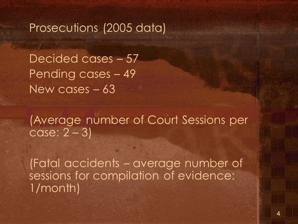4 Prosecutions (2005 data) Decided cases – 57 Pending cases – 49 New cases – 63 (Average number of Court Sessions per case: 2 – 3) (Fatal accidents – average number of sessions for compilation of evidence: 1/month)