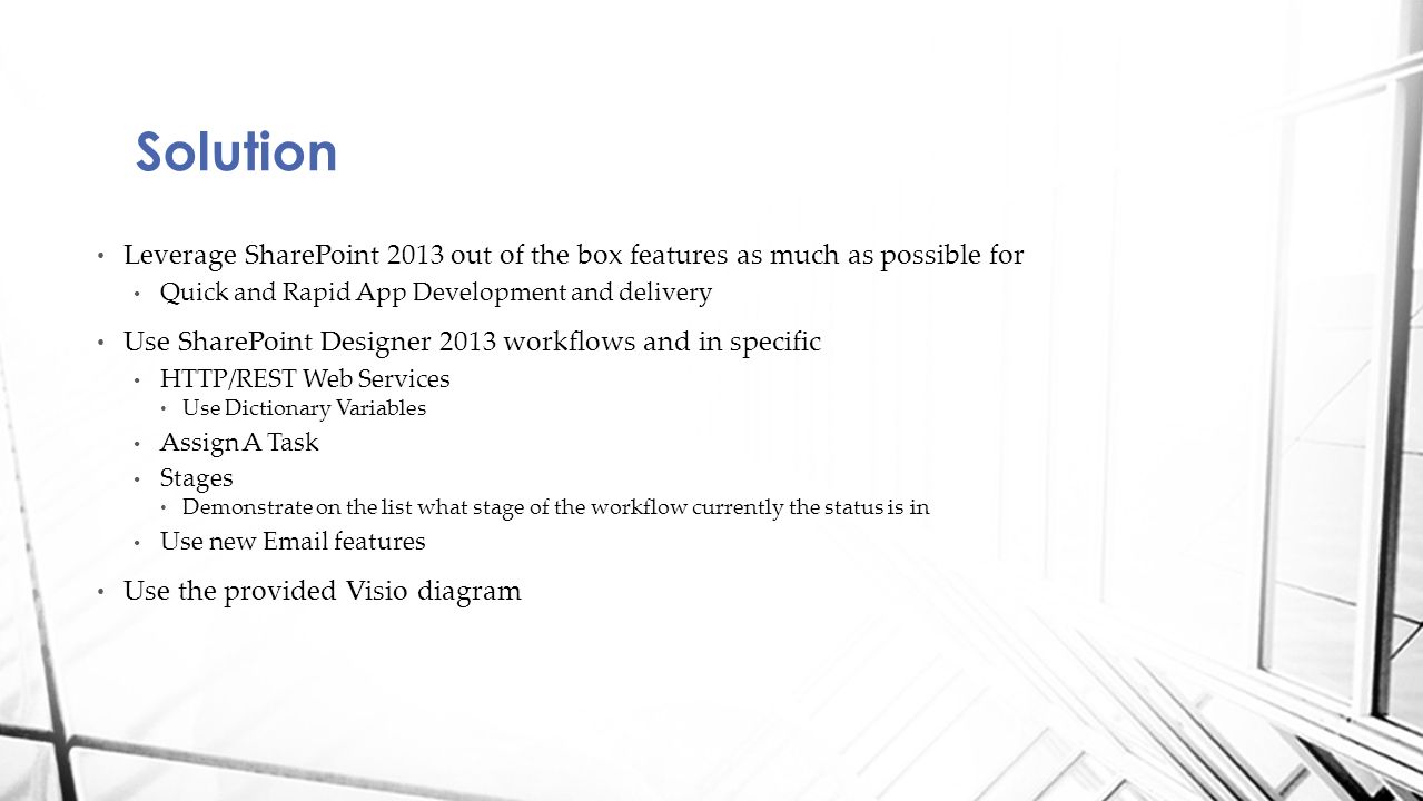 Solution Leverage SharePoint 2013 out of the box features as much as possible for Quick and Rapid App Development and delivery Use SharePoint Designer 2013 workflows and in specific HTTP/REST Web Services Use Dictionary Variables Assign A Task Stages Demonstrate on the list what stage of the workflow currently the status is in Use new  features Use the provided Visio diagram
