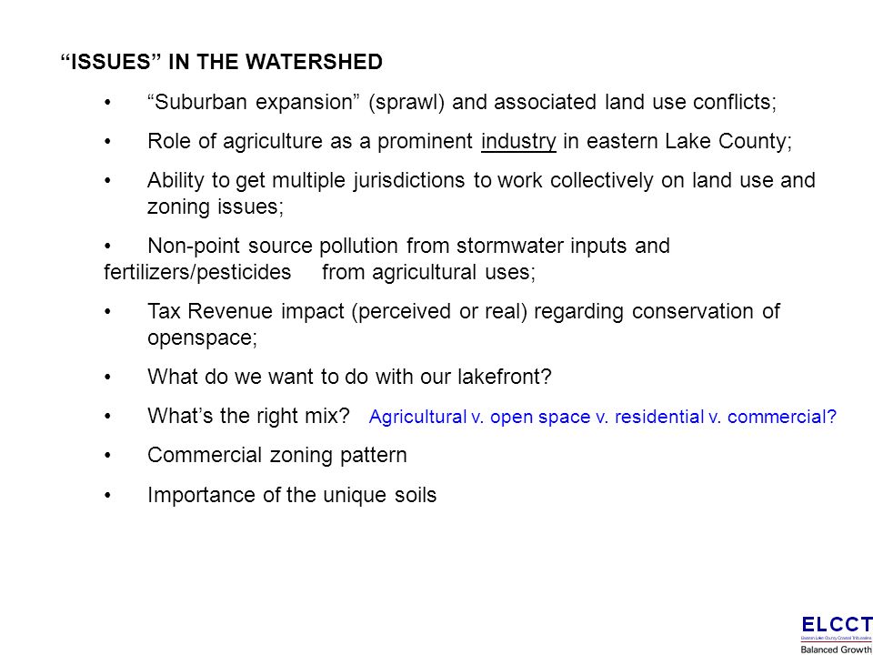 ISSUES IN THE WATERSHED Suburban expansion (sprawl) and associated land use conflicts; Role of agriculture as a prominent industry in eastern Lake County; Ability to get multiple jurisdictions to work collectively on land use and zoning issues; Non-point source pollution from stormwater inputs and fertilizers/pesticides from agricultural uses; Tax Revenue impact (perceived or real) regarding conservation of openspace; What do we want to do with our lakefront.