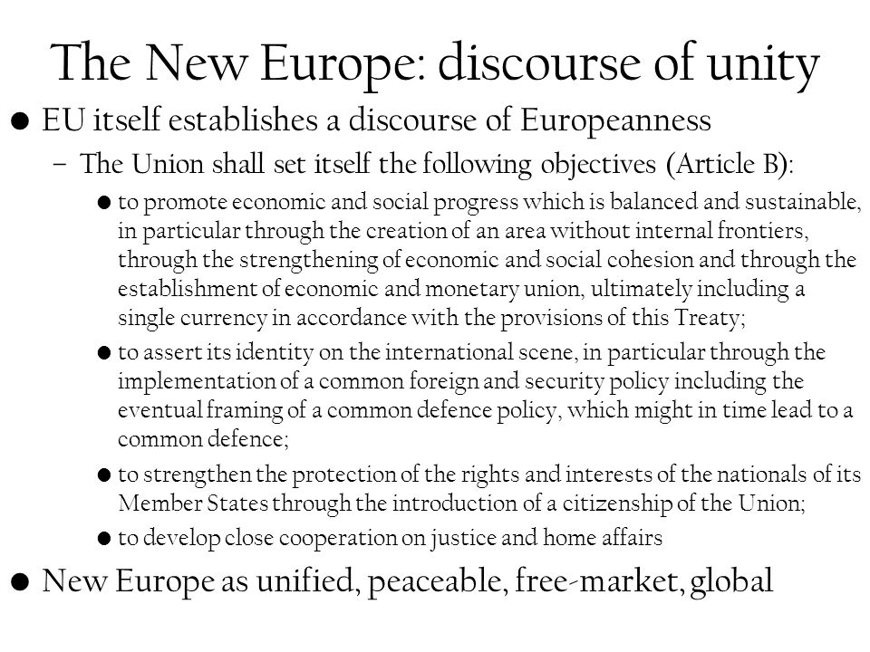 The New Europe: discourse of unity EU itself establishes a discourse of Europeanness –The Union shall set itself the following objectives (Article B): to promote economic and social progress which is balanced and sustainable, in particular through the creation of an area without internal frontiers, through the strengthening of economic and social cohesion and through the establishment of economic and monetary union, ultimately including a single currency in accordance with the provisions of this Treaty; to assert its identity on the international scene, in particular through the implementation of a common foreign and security policy including the eventual framing of a common defence policy, which might in time lead to a common defence; to strengthen the protection of the rights and interests of the nationals of its Member States through the introduction of a citizenship of the Union; to develop close cooperation on justice and home affairs New Europe as unified, peaceable, free-market, global