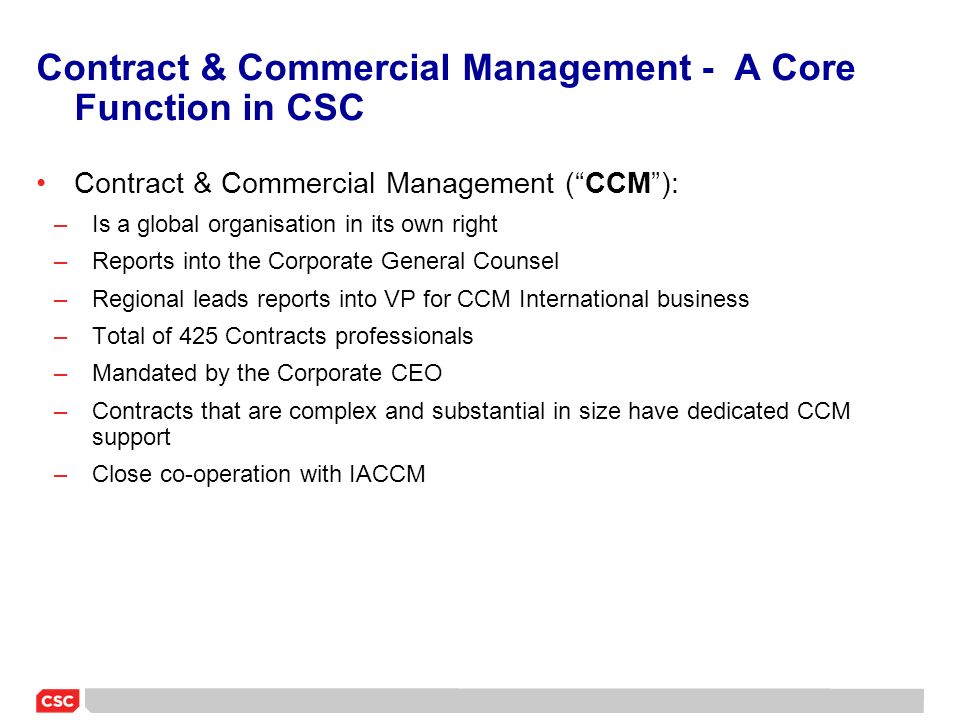 Contract & Commercial Management - A Core Function in CSC Contract & Commercial Management ( CCM ): –Is a global organisation in its own right –Reports into the Corporate General Counsel –Regional leads reports into VP for CCM International business –Total of 425 Contracts professionals –Mandated by the Corporate CEO –Contracts that are complex and substantial in size have dedicated CCM support –Close co-operation with IACCM