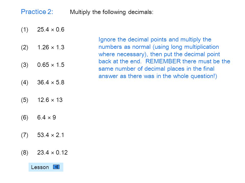 Practice 2: Multiply the following decimals: (1)25.4  0.6 (2)1.26  1.3 (3)0.65  1.5 (4)36.4  5.8 (5)12.6  13 (6)6.4  9 (7)53.4  2.1 (8)23.4  0.12 Lesson Ignore the decimal points and multiply the numbers as normal (using long multiplication where necessary), then put the decimal point back at the end.