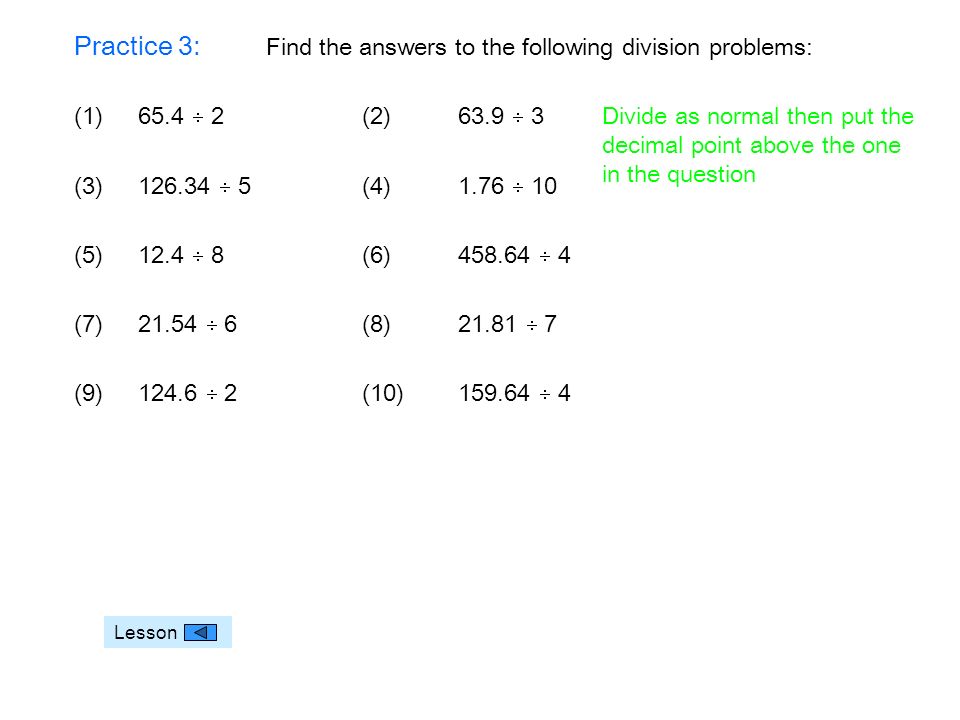 Practice 3: Find the answers to the following division problems: (1)65.4  2(2) 63.9  3 (3)  5(4) 1.76  10 (5) 12.4  8(6)  4 (7)  6(8)  7 (9)  2(10)  4 Lesson Divide as normal then put the decimal point above the one in the question