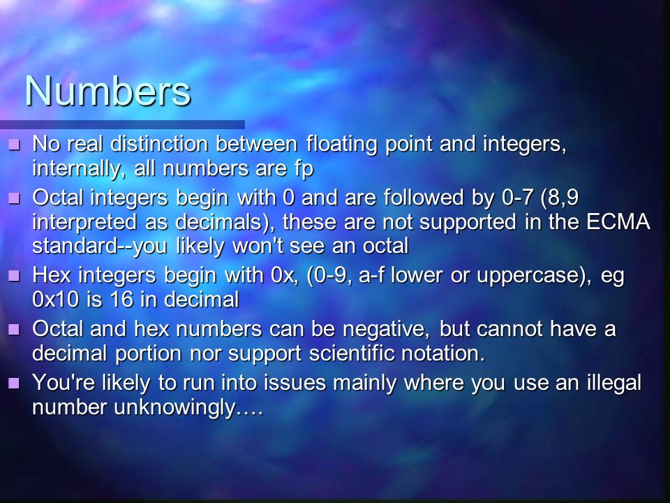 Numbers No real distinction between floating point and integers, internally, all numbers are fp No real distinction between floating point and integers, internally, all numbers are fp Octal integers begin with 0 and are followed by 0-7 (8,9 interpreted as decimals), these are not supported in the ECMA standard--you likely won t see an octal Octal integers begin with 0 and are followed by 0-7 (8,9 interpreted as decimals), these are not supported in the ECMA standard--you likely won t see an octal Hex integers begin with 0x, (0-9, a-f lower or uppercase), eg 0x10 is 16 in decimal Hex integers begin with 0x, (0-9, a-f lower or uppercase), eg 0x10 is 16 in decimal Octal and hex numbers can be negative, but cannot have a decimal portion nor support scientific notation.