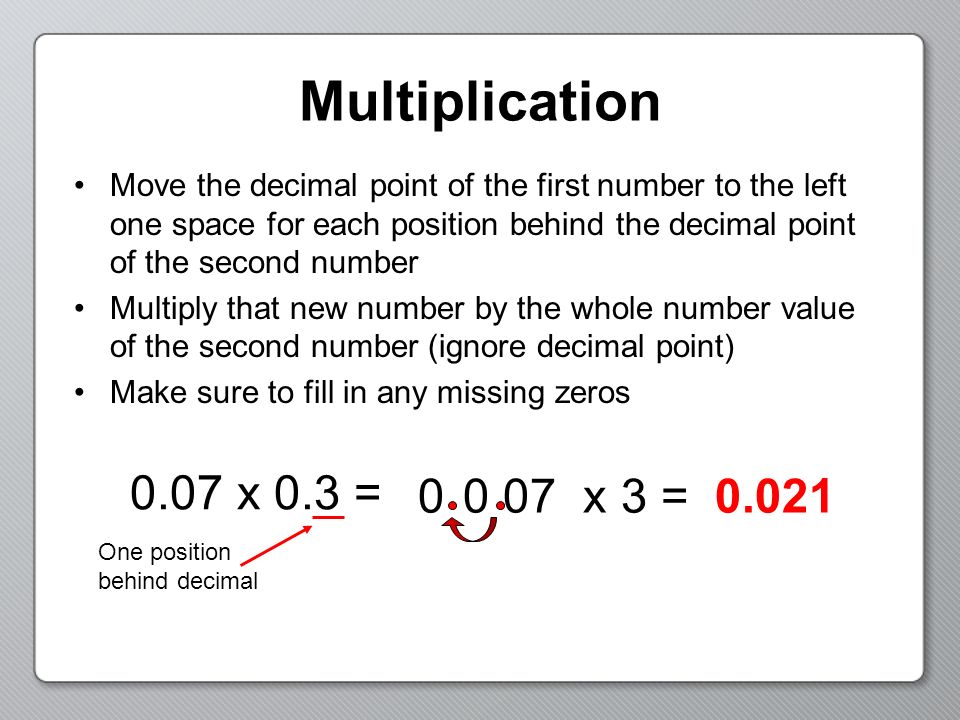 Multiplication Move the decimal point of the first number to the left one space for each position behind the decimal point of the second number Multiply that new number by the whole number value of the second number (ignore decimal point) Make sure to fill in any missing zeros 0.07 x 0.3 = x 3 = One position behind decimal 0 070