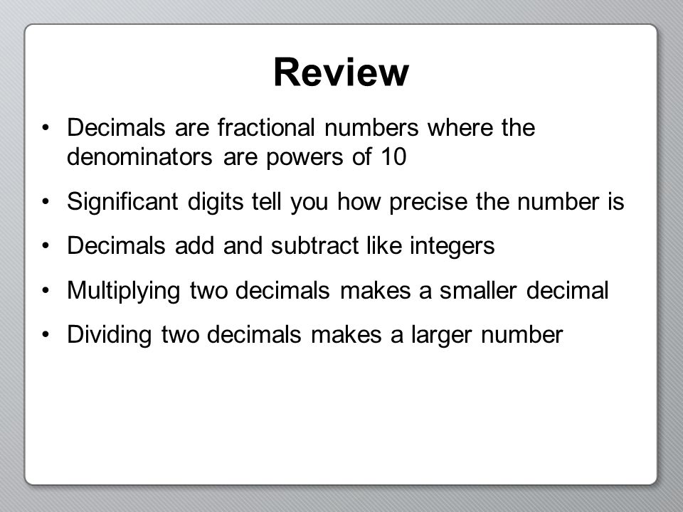 Review Decimals are fractional numbers where the denominators are powers of 10 Significant digits tell you how precise the number is Decimals add and subtract like integers Multiplying two decimals makes a smaller decimal Dividing two decimals makes a larger number