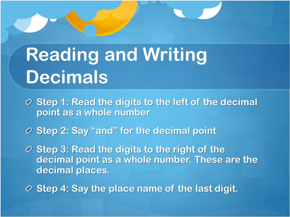 Reading and Writing Decimals Step 1: Read the digits to the left of the decimal point as a whole number Step 2: Say and for the decimal point Step 3: Read the digits to the right of the decimal point as a whole number.