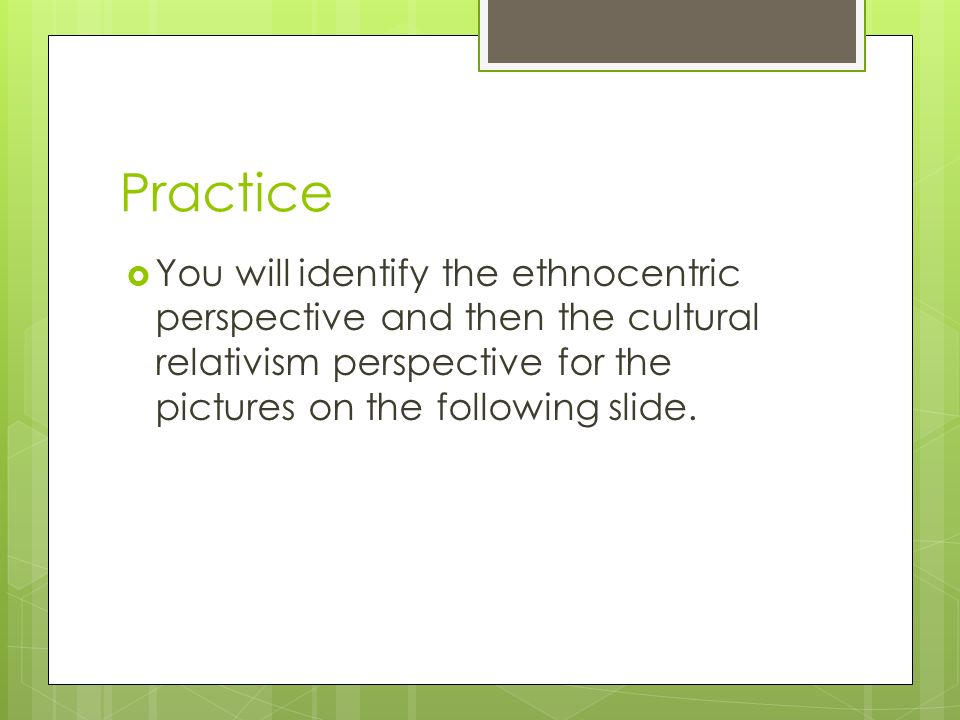 Practice  You will identify the ethnocentric perspective and then the cultural relativism perspective for the pictures on the following slide.