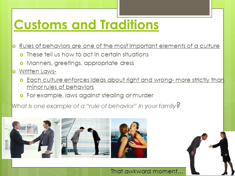  Rules of behaviors are one of the most important elements of a culture  These tell us how to act in certain situations  Manners, greetings, appropriate dress  Written Laws-  Each culture enforces ideas about right and wrong- more strictly than minor rules of behaviors  For example, laws against stealing or murder What is one example of a rule of behavior in your family .