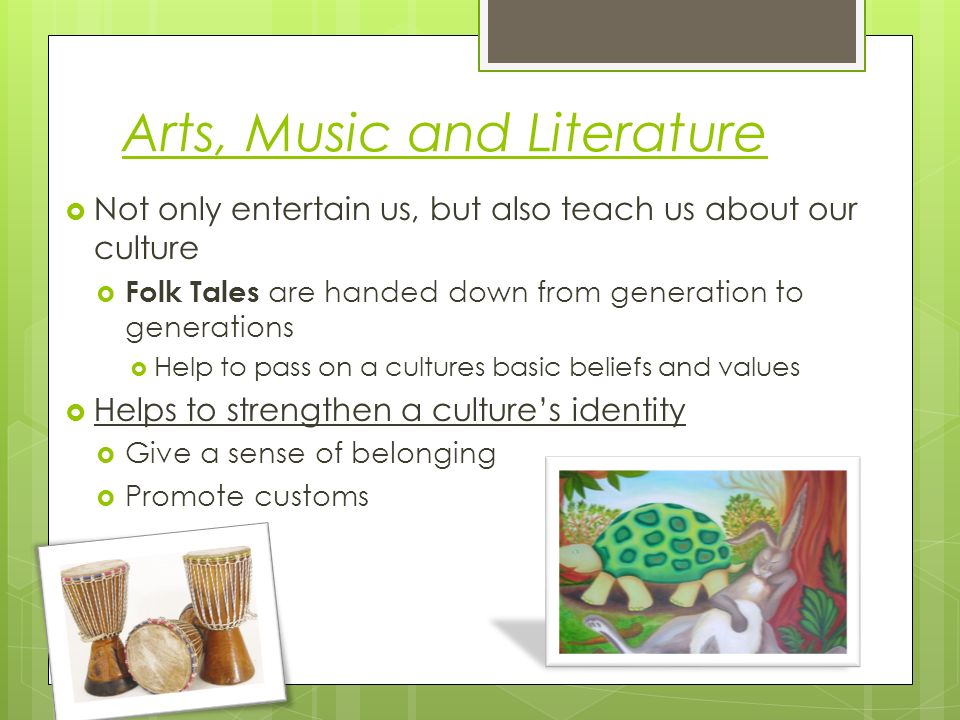 Arts, Music and Literature  Not only entertain us, but also teach us about our culture  Folk Tales are handed down from generation to generations  Help to pass on a cultures basic beliefs and values  Helps to strengthen a culture’s identity  Give a sense of belonging  Promote customs