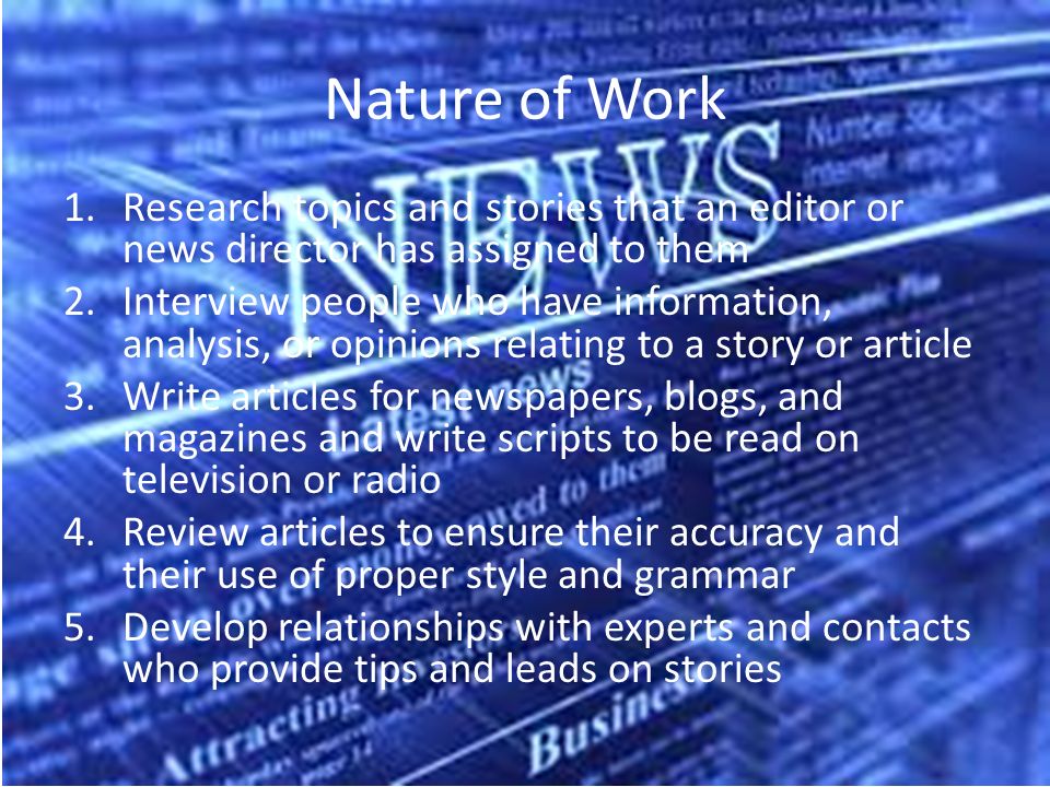 Nature of Work 1.Research topics and stories that an editor or news director has assigned to them 2.Interview people who have information, analysis, or opinions relating to a story or article 3.Write articles for newspapers, blogs, and magazines and write scripts to be read on television or radio 4.Review articles to ensure their accuracy and their use of proper style and grammar 5.Develop relationships with experts and contacts who provide tips and leads on stories