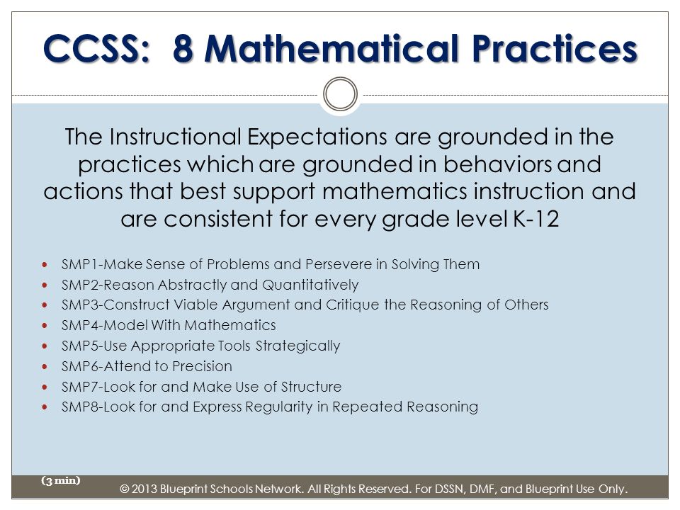 CCSS: 8 Mathematical Practices The Instructional Expectations are grounded in the practices which are grounded in behaviors and actions that best support mathematics instruction and are consistent for every grade level K-12 SMP1-Make Sense of Problems and Persevere in Solving Them SMP2-Reason Abstractly and Quantitatively SMP3-Construct Viable Argument and Critique the Reasoning of Others SMP4-Model With Mathematics SMP5-Use Appropriate Tools Strategically SMP6-Attend to Precision SMP7-Look for and Make Use of Structure SMP8-Look for and Express Regularity in Repeated Reasoning (3 min) © 2013 Blueprint Schools Network.