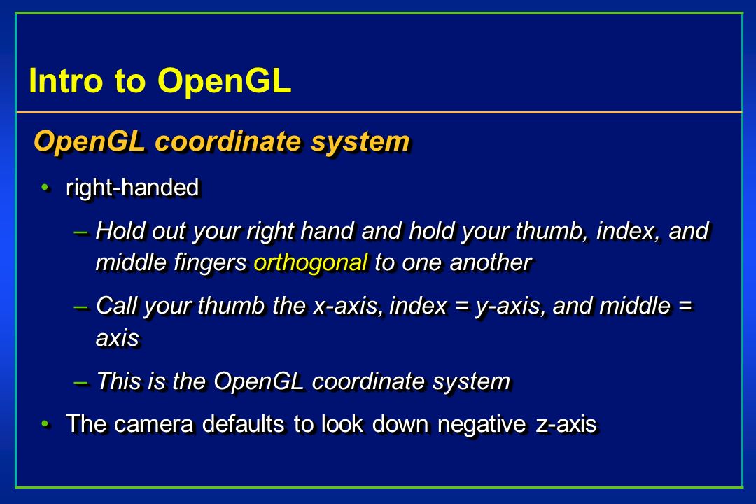 Intro to OpenGL OpenGL coordinate system right-handedright-handed –Hold out your right hand and hold your thumb, index, and middle fingers orthogonal to one another –Call your thumb the x-axis, index = y-axis, and middle = axis –This is the OpenGL coordinate system The camera defaults to look down negative z-axisThe camera defaults to look down negative z-axis OpenGL coordinate system right-handedright-handed –Hold out your right hand and hold your thumb, index, and middle fingers orthogonal to one another –Call your thumb the x-axis, index = y-axis, and middle = axis –This is the OpenGL coordinate system The camera defaults to look down negative z-axisThe camera defaults to look down negative z-axis