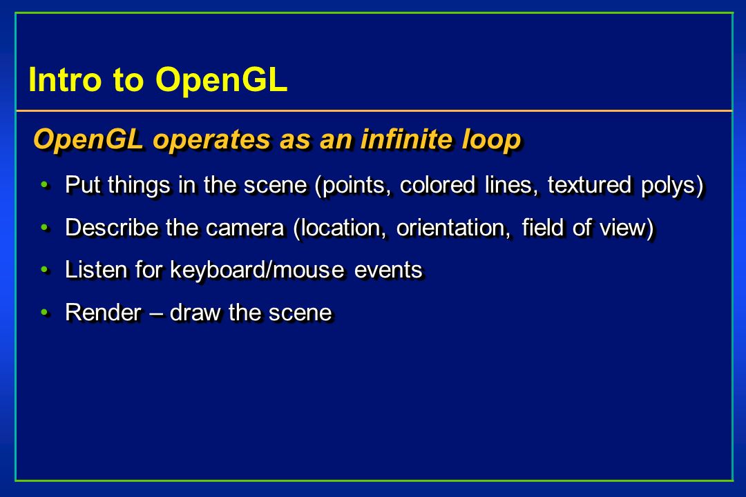 Intro to OpenGL OpenGL operates as an infinite loop Put things in the scene (points, colored lines, textured polys)Put things in the scene (points, colored lines, textured polys) Describe the camera (location, orientation, field of view)Describe the camera (location, orientation, field of view) Listen for keyboard/mouse eventsListen for keyboard/mouse events Render – draw the sceneRender – draw the scene OpenGL operates as an infinite loop Put things in the scene (points, colored lines, textured polys)Put things in the scene (points, colored lines, textured polys) Describe the camera (location, orientation, field of view)Describe the camera (location, orientation, field of view) Listen for keyboard/mouse eventsListen for keyboard/mouse events Render – draw the sceneRender – draw the scene