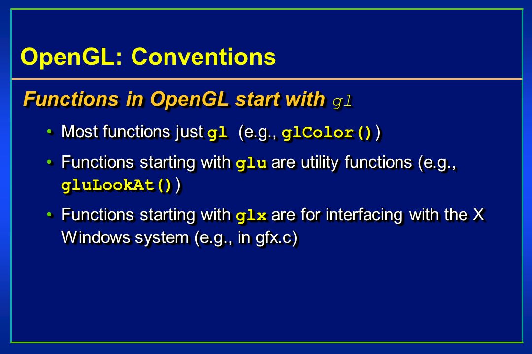 OpenGL: Conventions Functions in OpenGL start with gl Most functions just gl (e.g., glColor() )Most functions just gl (e.g., glColor() ) Functions starting with glu are utility functions (e.g., gluLookAt() )Functions starting with glu are utility functions (e.g., gluLookAt() ) Functions starting with glx are for interfacing with the X Windows system (e.g., in gfx.c)Functions starting with glx are for interfacing with the X Windows system (e.g., in gfx.c) Functions in OpenGL start with gl Most functions just gl (e.g., glColor() )Most functions just gl (e.g., glColor() ) Functions starting with glu are utility functions (e.g., gluLookAt() )Functions starting with glu are utility functions (e.g., gluLookAt() ) Functions starting with glx are for interfacing with the X Windows system (e.g., in gfx.c)Functions starting with glx are for interfacing with the X Windows system (e.g., in gfx.c)