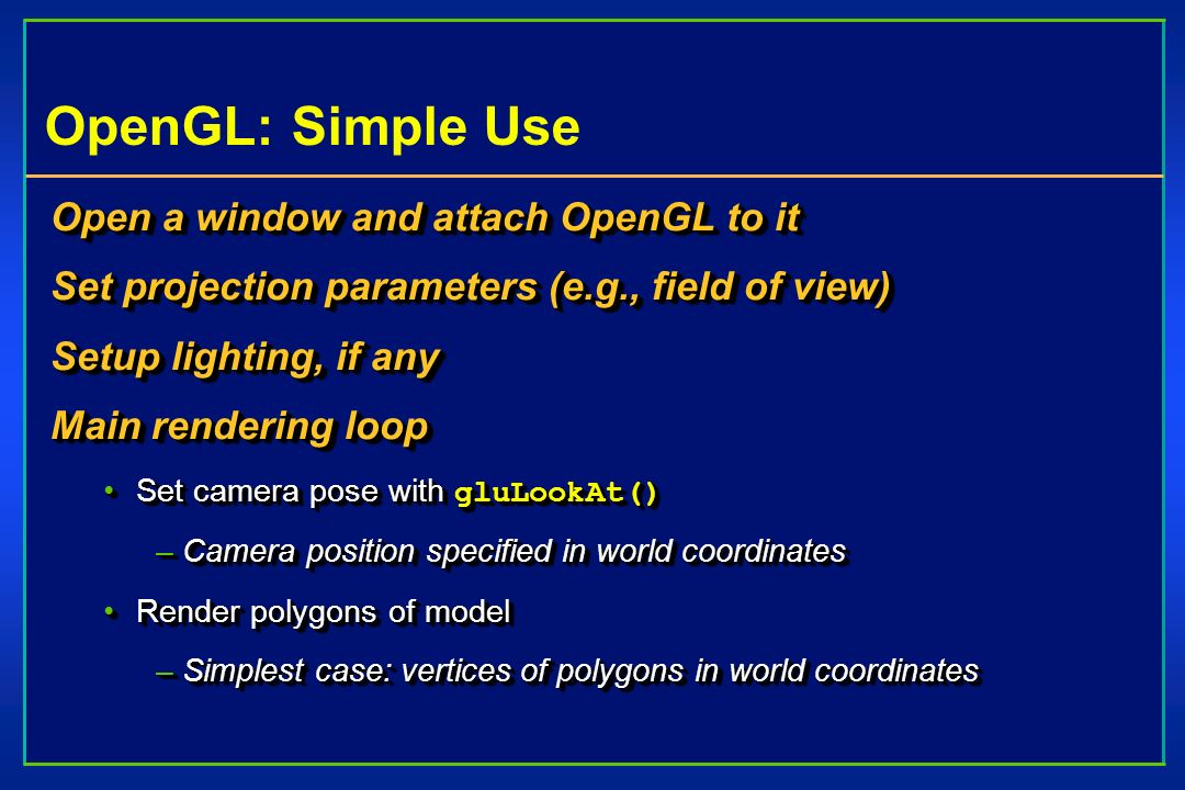 OpenGL: Simple Use Open a window and attach OpenGL to it Set projection parameters (e.g., field of view) Setup lighting, if any Main rendering loop Set camera pose with gluLookAt()Set camera pose with gluLookAt() –Camera position specified in world coordinates Render polygons of modelRender polygons of model –Simplest case: vertices of polygons in world coordinates Open a window and attach OpenGL to it Set projection parameters (e.g., field of view) Setup lighting, if any Main rendering loop Set camera pose with gluLookAt()Set camera pose with gluLookAt() –Camera position specified in world coordinates Render polygons of modelRender polygons of model –Simplest case: vertices of polygons in world coordinates