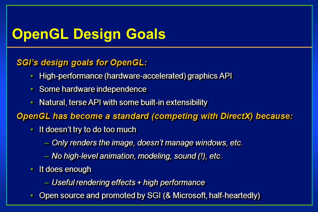 OpenGL Design Goals SGI’s design goals for OpenGL: High-performance (hardware-accelerated) graphics APIHigh-performance (hardware-accelerated) graphics API Some hardware independenceSome hardware independence Natural, terse API with some built-in extensibilityNatural, terse API with some built-in extensibility OpenGL has become a standard (competing with DirectX) because: It doesn’t try to do too muchIt doesn’t try to do too much –Only renders the image, doesn’t manage windows, etc.