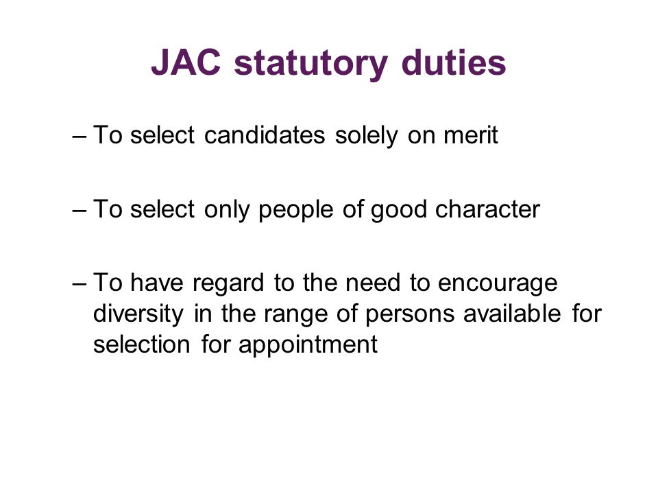 JAC statutory duties –To select candidates solely on merit –To select only people of good character –To have regard to the need to encourage diversity in the range of persons available for selection for appointment