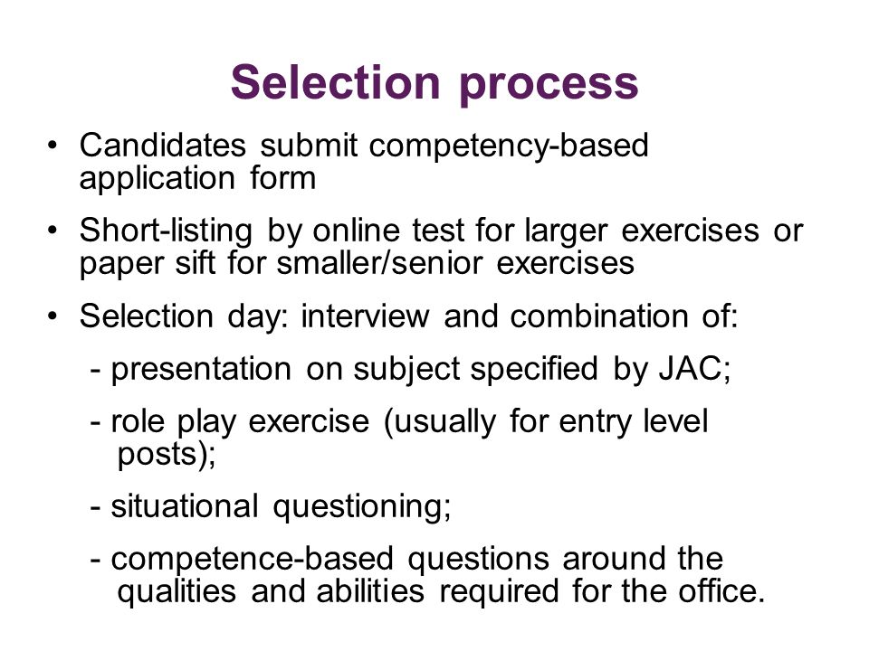 Selection process Candidates submit competency-based application form Short-listing by online test for larger exercises or paper sift for smaller/senior exercises Selection day: interview and combination of: - presentation on subject specified by JAC; - role play exercise (usually for entry level posts); - situational questioning; - competence-based questions around the qualities and abilities required for the office.