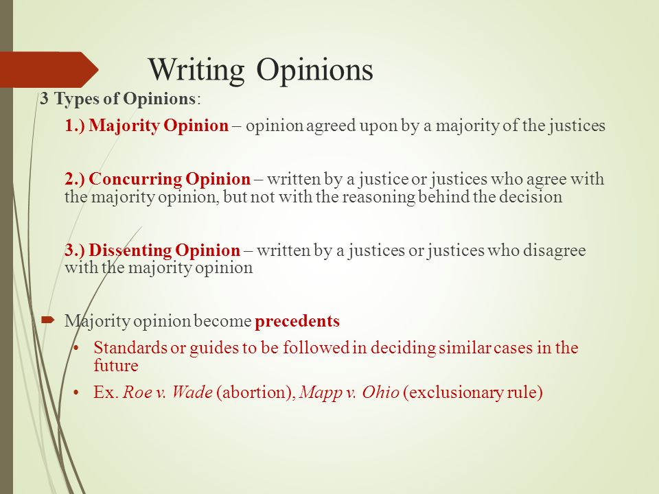 Writing Opinions 3 Types of Opinions: 1.) Majority Opinion – opinion agreed upon by a majority of the justices 2.) Concurring Opinion – written by a justice or justices who agree with the majority opinion, but not with the reasoning behind the decision 3.) Dissenting Opinion – written by a justices or justices who disagree with the majority opinion  Majority opinion become precedents Standards or guides to be followed in deciding similar cases in the future Ex.
