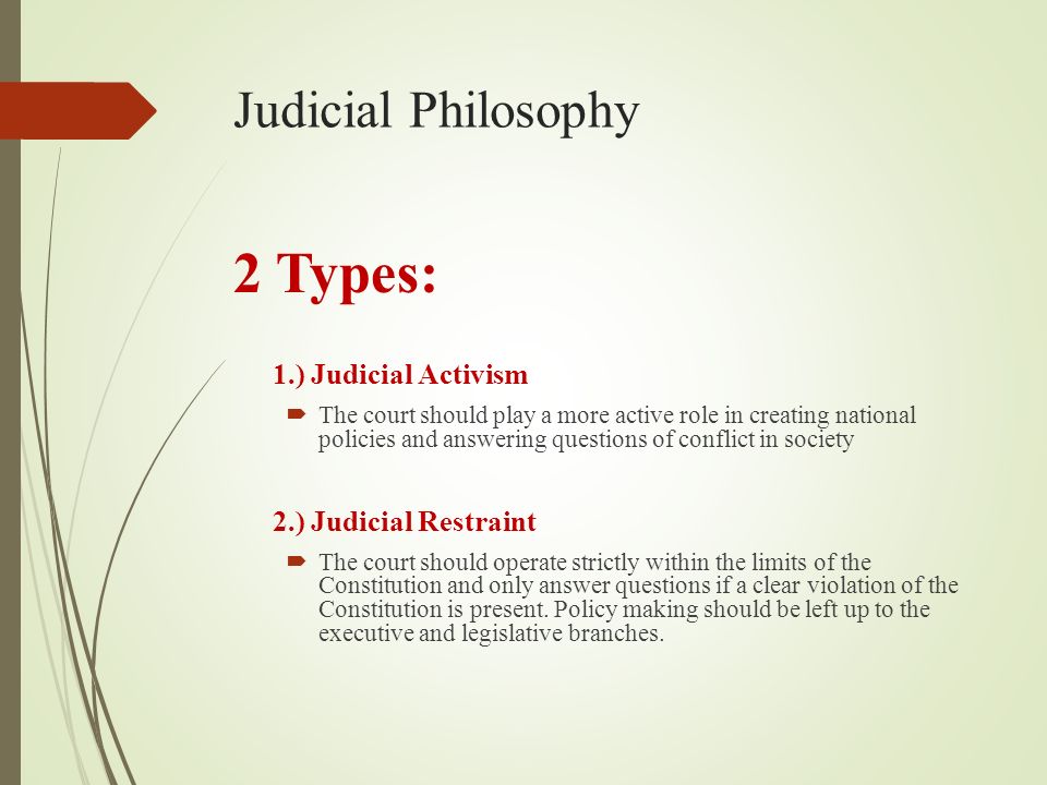 Judicial Philosophy 2 Types: 1.) Judicial Activism  The court should play a more active role in creating national policies and answering questions of conflict in society 2.) Judicial Restraint  The court should operate strictly within the limits of the Constitution and only answer questions if a clear violation of the Constitution is present.