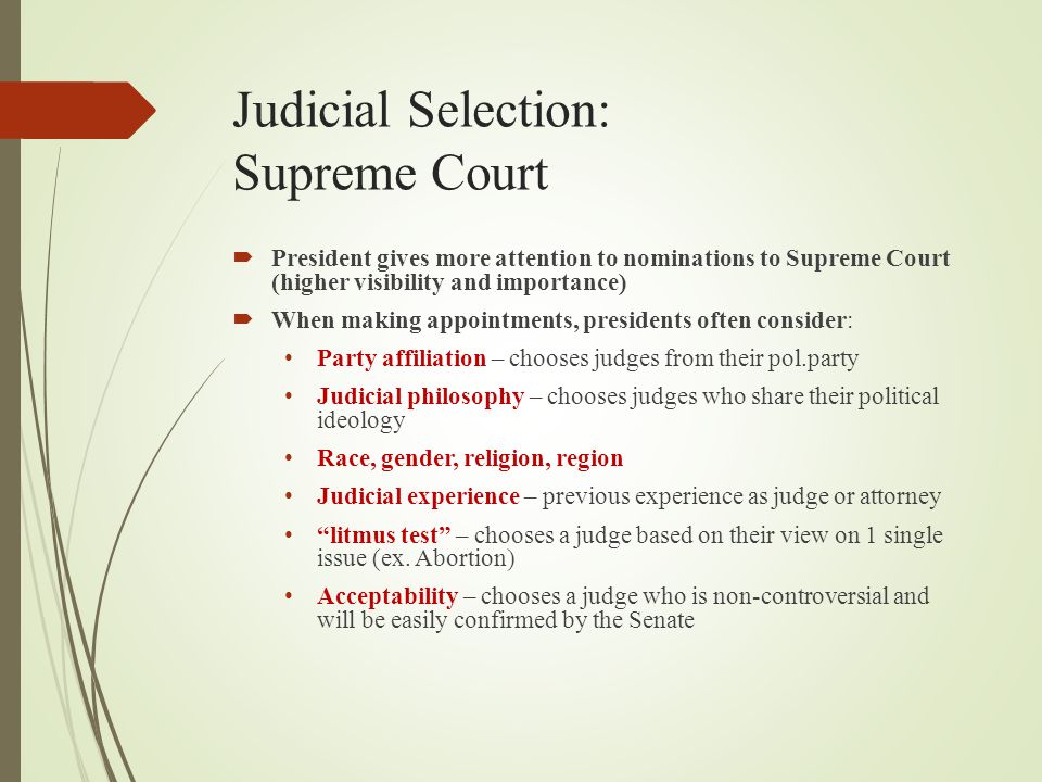 Judicial Selection: Supreme Court  President gives more attention to nominations to Supreme Court (higher visibility and importance)  When making appointments, presidents often consider: Party affiliation – chooses judges from their pol.party Judicial philosophy – chooses judges who share their political ideology Race, gender, religion, region Judicial experience – previous experience as judge or attorney litmus test – chooses a judge based on their view on 1 single issue (ex.