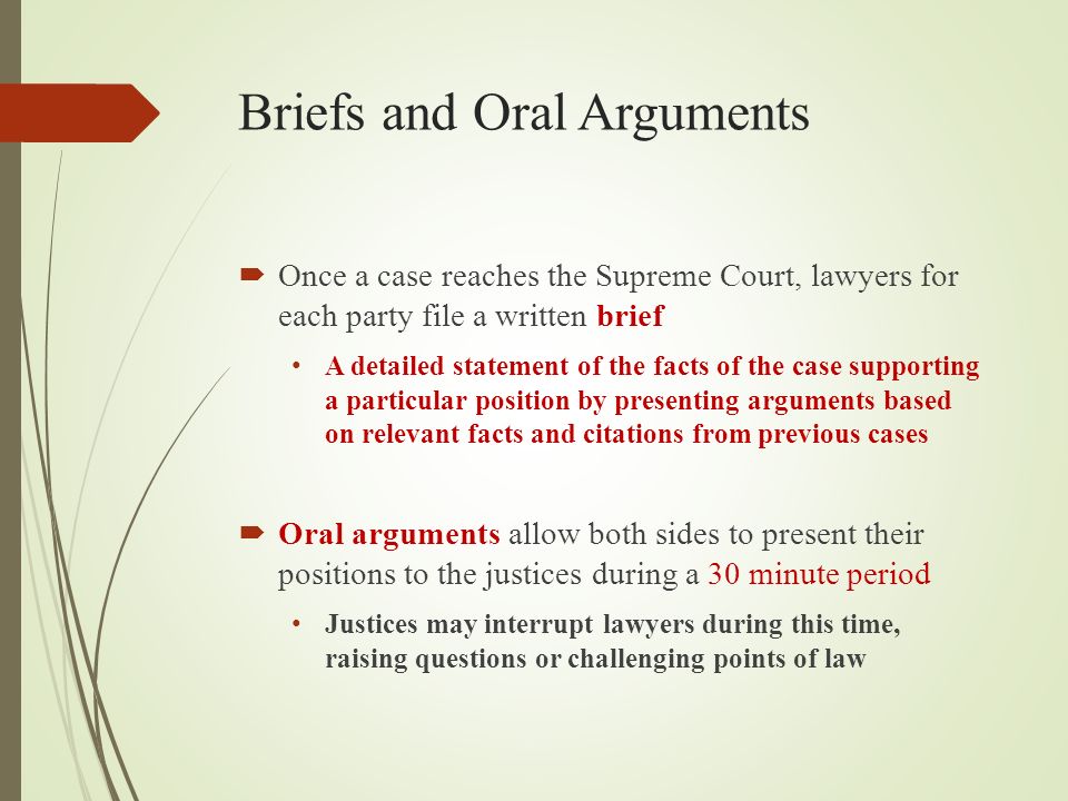 Briefs and Oral Arguments  Once a case reaches the Supreme Court, lawyers for each party file a written brief A detailed statement of the facts of the case supporting a particular position by presenting arguments based on relevant facts and citations from previous cases  Oral arguments allow both sides to present their positions to the justices during a 30 minute period Justices may interrupt lawyers during this time, raising questions or challenging points of law