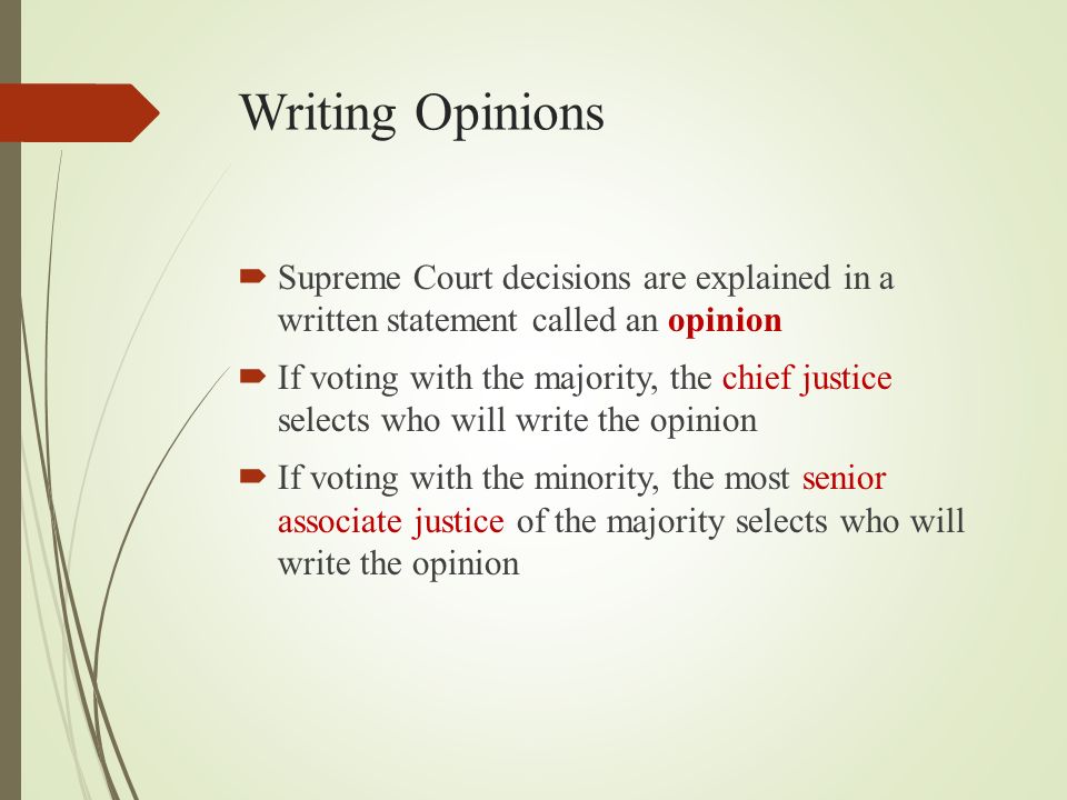 Writing Opinions  Supreme Court decisions are explained in a written statement called an opinion  If voting with the majority, the chief justice selects who will write the opinion  If voting with the minority, the most senior associate justice of the majority selects who will write the opinion