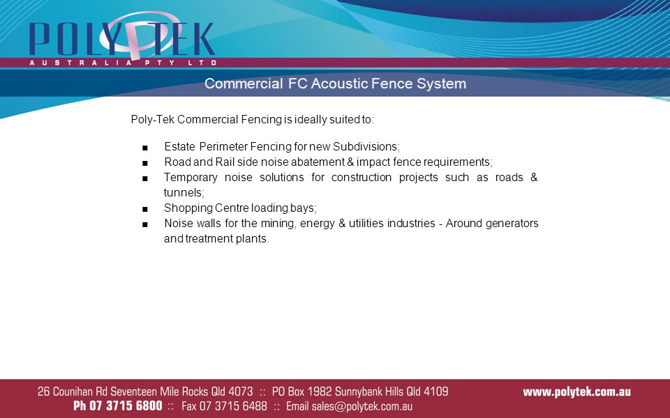 Commercial FC Acoustic Fence System Poly-Tek Commercial Fencing is ideally suited to: ■Estate Perimeter Fencing for new Subdivisions; ■Road and Rail side noise abatement & impact fence requirements; ■Temporary noise solutions for construction projects such as roads & tunnels; ■Shopping Centre loading bays; ■Noise walls for the mining, energy & utilities industries - Around generators and treatment plants.