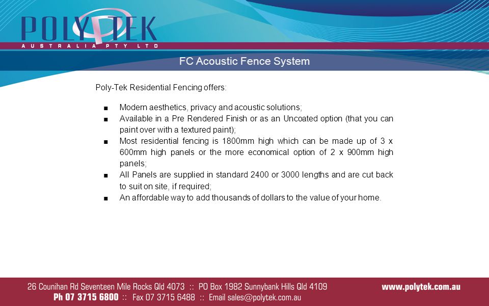 FC Acoustic Fence System Poly-Tek Residential Fencing offers: ■Modern aesthetics, privacy and acoustic solutions; ■Available in a Pre Rendered Finish or as an Uncoated option (that you can paint over with a textured paint); ■Most residential fencing is 1800mm high which can be made up of 3 x 600mm high panels or the more economical option of 2 x 900mm high panels; ■All Panels are supplied in standard 2400 or 3000 lengths and are cut back to suit on site, if required; ■An affordable way to add thousands of dollars to the value of your home.