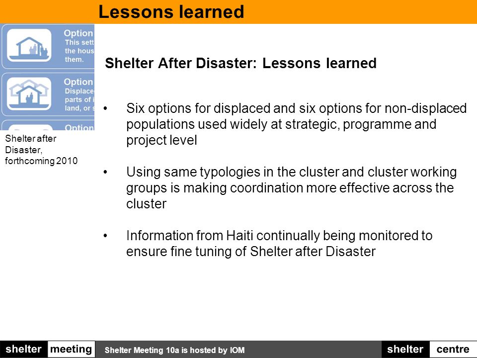 Shelter Meeting 10a is hosted by IOM Shelter After Disaster: Lessons learned Six options for displaced and six options for non-displaced populations used widely at strategic, programme and project level Using same typologies in the cluster and cluster working groups is making coordination more effective across the cluster Information from Haiti continually being monitored to ensure fine tuning of Shelter after Disaster Shelter after Disaster, forthcoming 2010 Lessons learned
