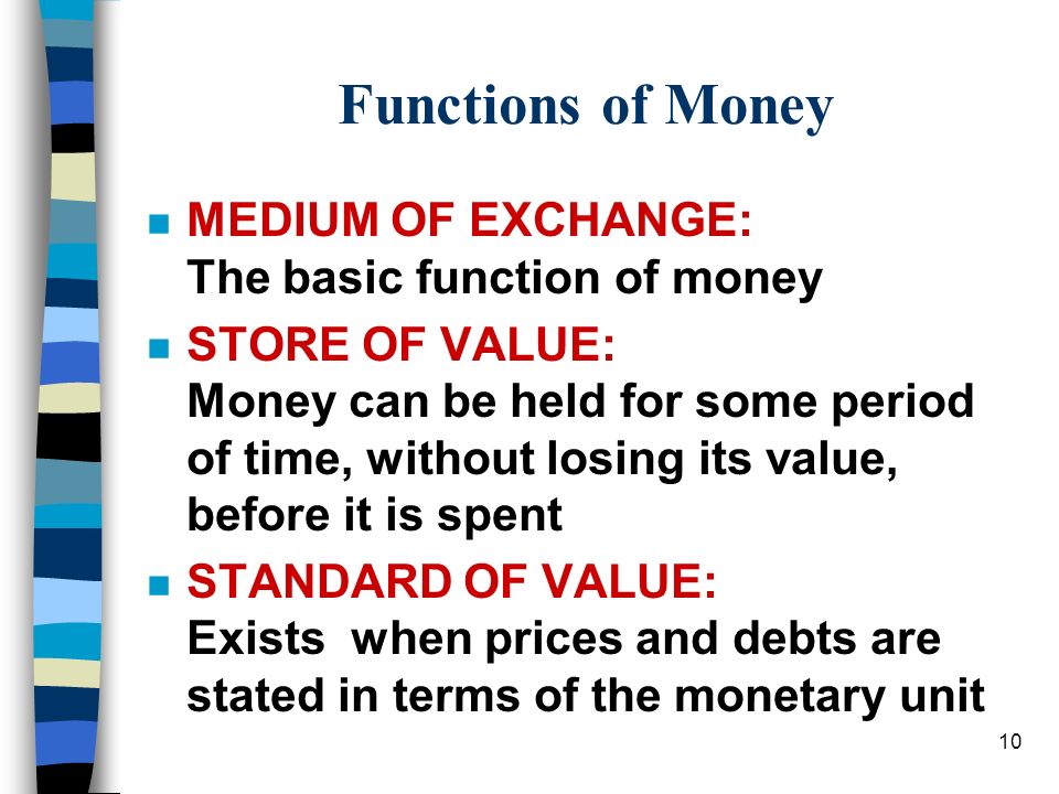 10 Functions of Money n MEDIUM OF EXCHANGE: The basic function of money n STORE OF VALUE: Money can be held for some period of time, without losing its value, before it is spent n STANDARD OF VALUE: Exists when prices and debts are stated in terms of the monetary unit